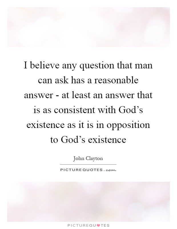 I believe any question that man can ask has a reasonable answer - at least an answer that is as consistent with God's existence as it is in opposition to God's existence Picture Quote #1