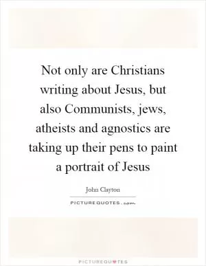 Not only are Christians writing about Jesus, but also Communists, jews, atheists and agnostics are taking up their pens to paint a portrait of Jesus Picture Quote #1