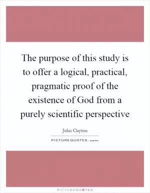 The purpose of this study is to offer a logical, practical, pragmatic proof of the existence of God from a purely scientific perspective Picture Quote #1
