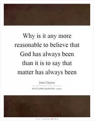 Why is it any more reasonable to believe that God has always been than it is to say that matter has always been Picture Quote #1