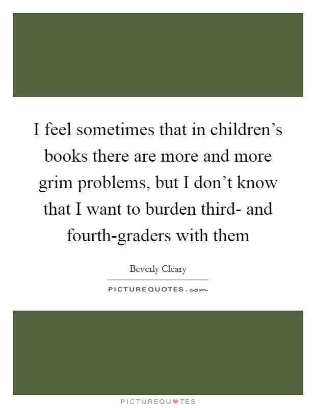 I feel sometimes that in children's books there are more and more grim problems, but I don't know that I want to burden third- and fourth-graders with them Picture Quote #1