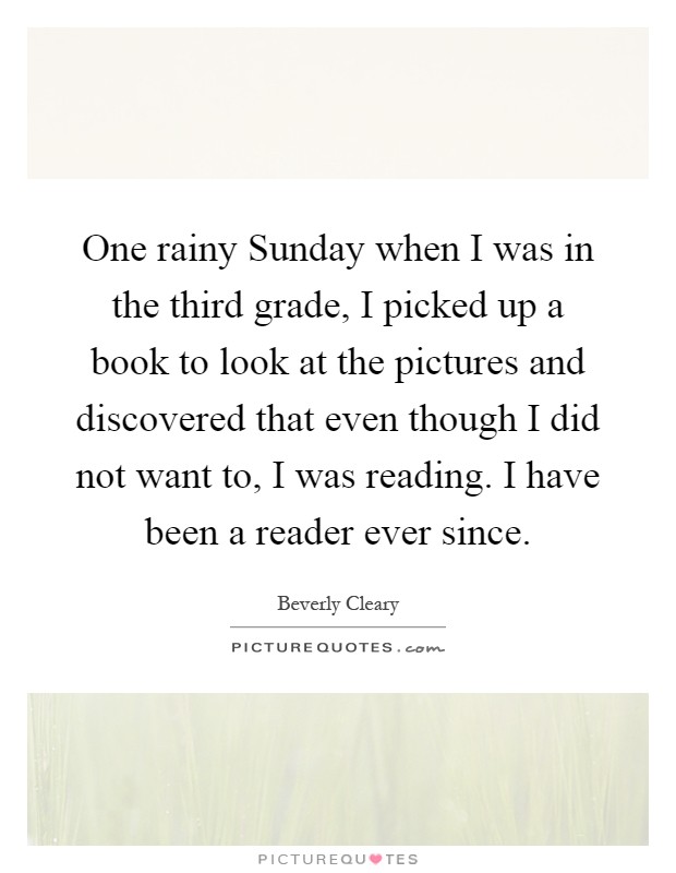 One rainy Sunday when I was in the third grade, I picked up a book to look at the pictures and discovered that even though I did not want to, I was reading. I have been a reader ever since Picture Quote #1