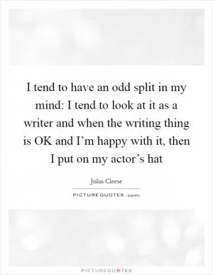 I tend to have an odd split in my mind: I tend to look at it as a writer and when the writing thing is OK and I’m happy with it, then I put on my actor’s hat Picture Quote #1