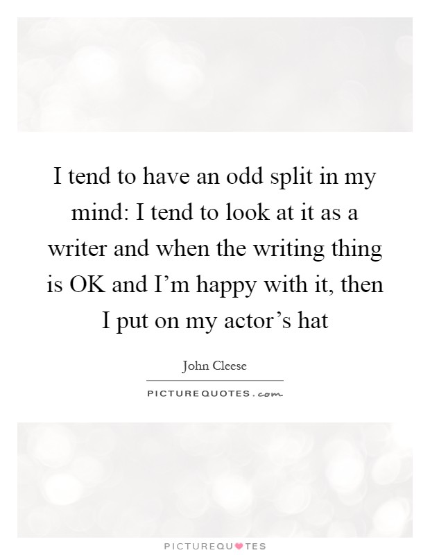 I tend to have an odd split in my mind: I tend to look at it as a writer and when the writing thing is OK and I'm happy with it, then I put on my actor's hat Picture Quote #1