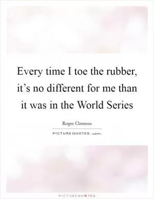 Every time I toe the rubber, it’s no different for me than it was in the World Series Picture Quote #1