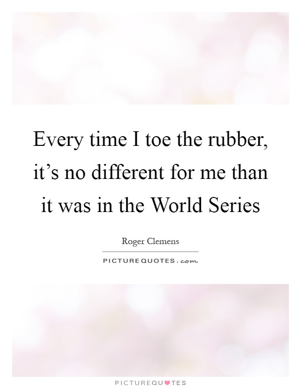 Every time I toe the rubber, it's no different for me than it was in the World Series Picture Quote #1