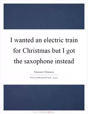 I wanted an electric train for Christmas but I got the saxophone instead Picture Quote #1
