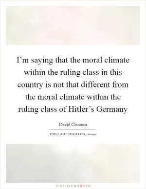 I’m saying that the moral climate within the ruling class in this country is not that different from the moral climate within the ruling class of Hitler’s Germany Picture Quote #1