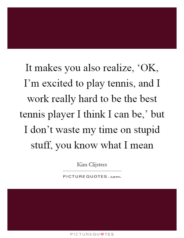 It makes you also realize, ‘OK, I'm excited to play tennis, and I work really hard to be the best tennis player I think I can be,' but I don't waste my time on stupid stuff, you know what I mean Picture Quote #1