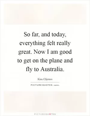 So far, and today, everything felt really great. Now I am good to get on the plane and fly to Australia Picture Quote #1