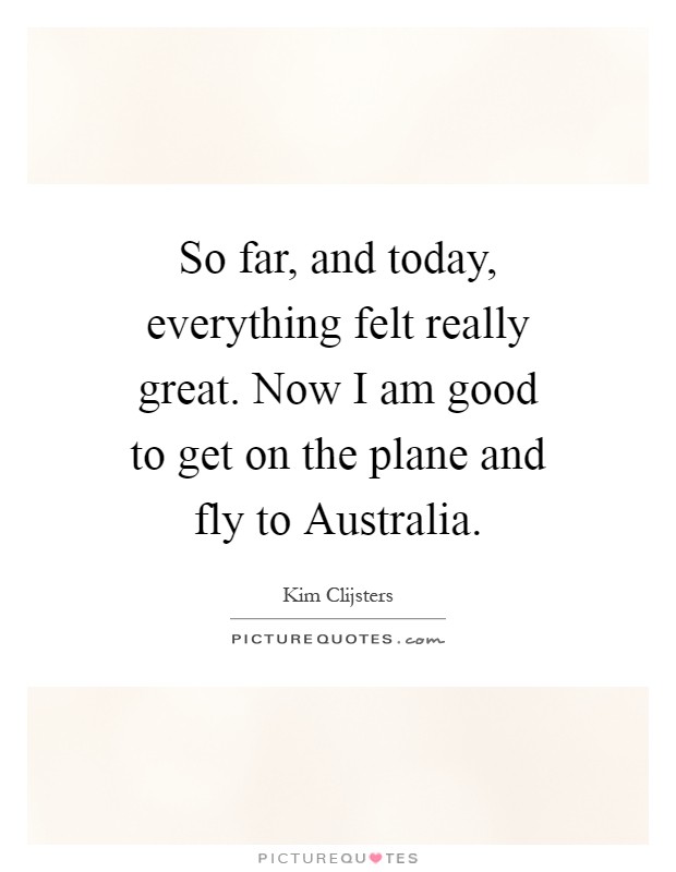 So far, and today, everything felt really great. Now I am good to get on the plane and fly to Australia Picture Quote #1