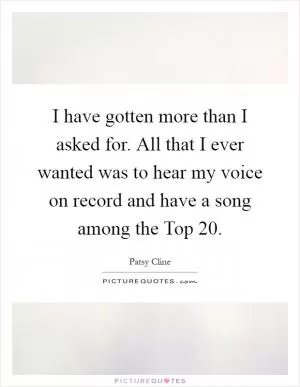 I have gotten more than I asked for. All that I ever wanted was to hear my voice on record and have a song among the Top 20 Picture Quote #1