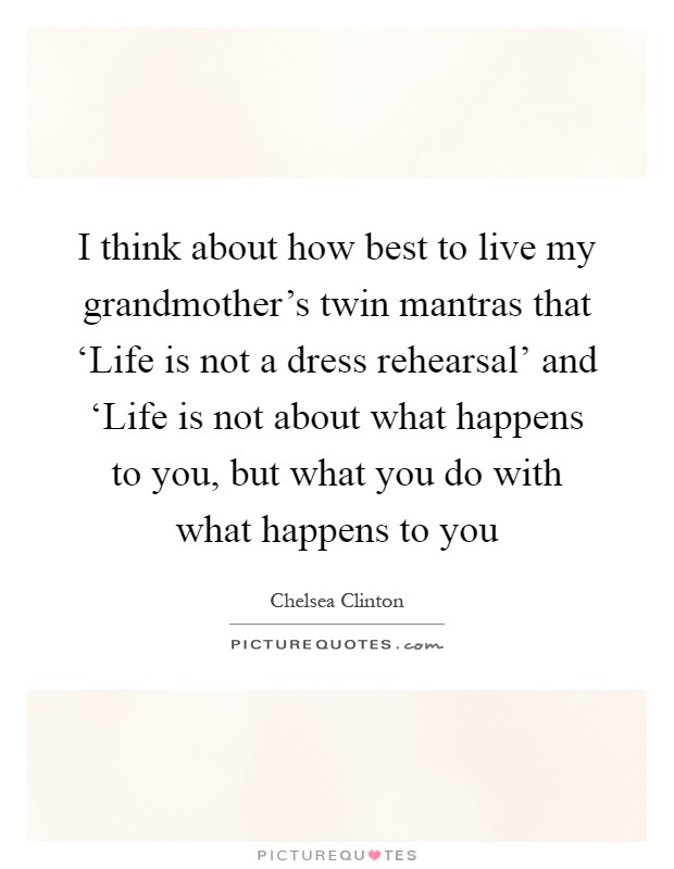I think about how best to live my grandmother's twin mantras that ‘Life is not a dress rehearsal' and ‘Life is not about what happens to you, but what you do with what happens to you Picture Quote #1