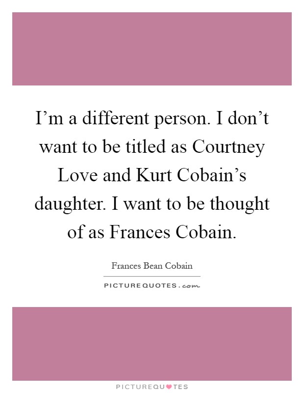 I'm a different person. I don't want to be titled as Courtney Love and Kurt Cobain's daughter. I want to be thought of as Frances Cobain Picture Quote #1