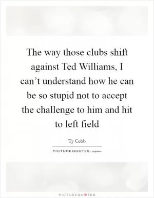 The way those clubs shift against Ted Williams, I can’t understand how he can be so stupid not to accept the challenge to him and hit to left field Picture Quote #1