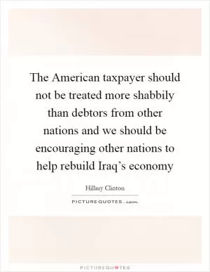 The American taxpayer should not be treated more shabbily than debtors from other nations and we should be encouraging other nations to help rebuild Iraq’s economy Picture Quote #1