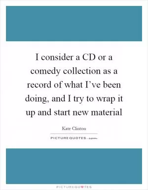 I consider a CD or a comedy collection as a record of what I’ve been doing, and I try to wrap it up and start new material Picture Quote #1