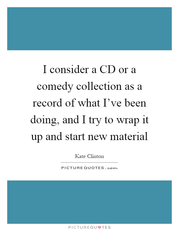 I consider a CD or a comedy collection as a record of what I've been doing, and I try to wrap it up and start new material Picture Quote #1
