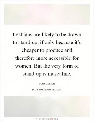Lesbians are likely to be drawn to stand-up, if only because it’s cheaper to produce and therefore more accessible for women. But the very form of stand-up is masculine Picture Quote #1