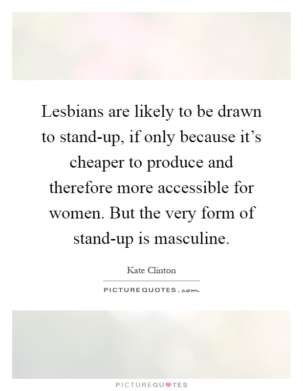 Lesbians are likely to be drawn to stand-up, if only because it's cheaper to produce and therefore more accessible for women. But the very form of stand-up is masculine Picture Quote #1