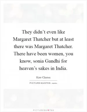 They didn’t even like Margaret Thatcher but at least there was Margaret Thatcher. There have been women, you know, sonia Gandhi for heaven’s sakes in India Picture Quote #1