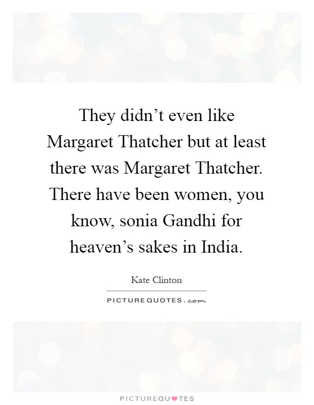 They didn't even like Margaret Thatcher but at least there was Margaret Thatcher. There have been women, you know, sonia Gandhi for heaven's sakes in India Picture Quote #1