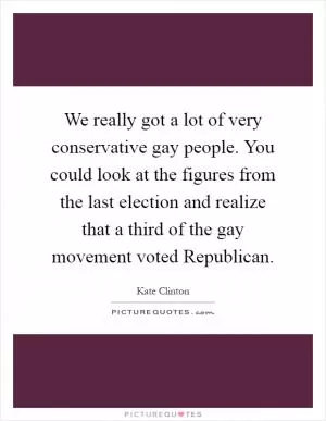 We really got a lot of very conservative gay people. You could look at the figures from the last election and realize that a third of the gay movement voted Republican Picture Quote #1