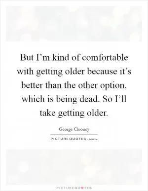 But I’m kind of comfortable with getting older because it’s better than the other option, which is being dead. So I’ll take getting older Picture Quote #1