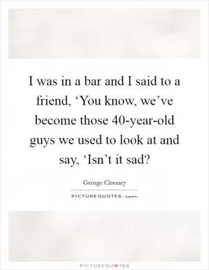 I was in a bar and I said to a friend, ‘You know, we’ve become those 40-year-old guys we used to look at and say, ‘Isn’t it sad? Picture Quote #1