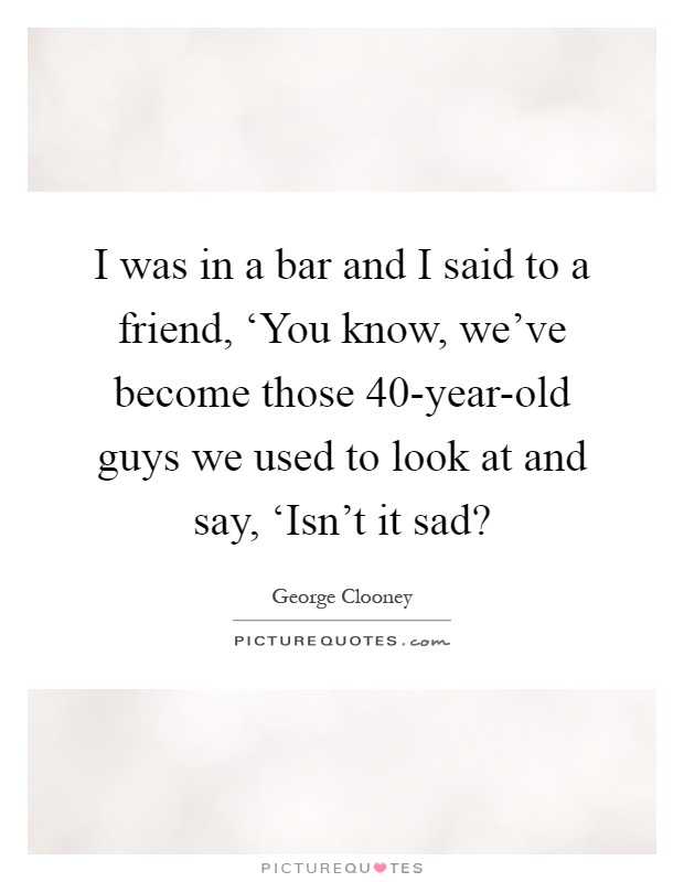 I was in a bar and I said to a friend, ‘You know, we've become those 40-year-old guys we used to look at and say, ‘Isn't it sad? Picture Quote #1