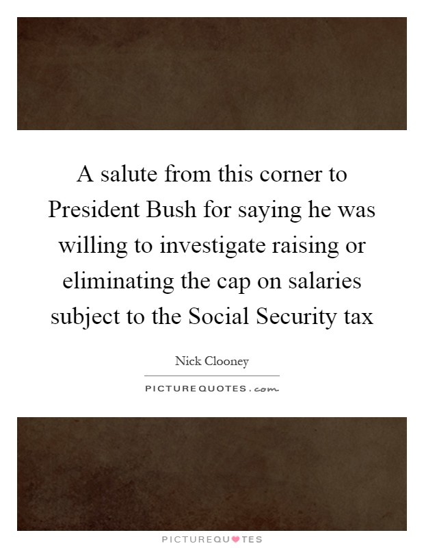 A salute from this corner to President Bush for saying he was willing to investigate raising or eliminating the cap on salaries subject to the Social Security tax Picture Quote #1