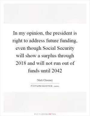 In my opinion, the president is right to address future funding, even though Social Security will show a surplus through 2018 and will not run out of funds until 2042 Picture Quote #1