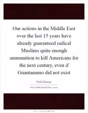 Our actions in the Middle East over the last 15 years have already guaranteed radical Muslims quite enough ammunition to kill Americans for the next century, even if Guantanamo did not exist Picture Quote #1