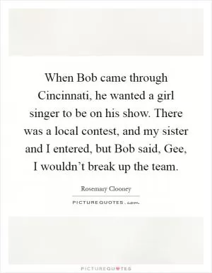 When Bob came through Cincinnati, he wanted a girl singer to be on his show. There was a local contest, and my sister and I entered, but Bob said, Gee, I wouldn’t break up the team Picture Quote #1