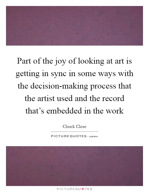 Part of the joy of looking at art is getting in sync in some ways with the decision-making process that the artist used and the record that's embedded in the work Picture Quote #1