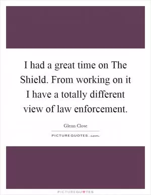 I had a great time on The Shield. From working on it I have a totally different view of law enforcement Picture Quote #1