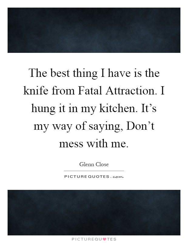 The best thing I have is the knife from Fatal Attraction. I hung it in my kitchen. It's my way of saying, Don't mess with me Picture Quote #1