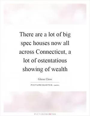 There are a lot of big spec houses now all across Connecticut, a lot of ostentatious showing of wealth Picture Quote #1