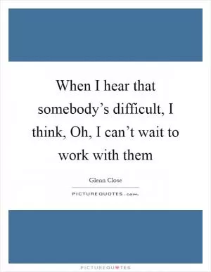 When I hear that somebody’s difficult, I think, Oh, I can’t wait to work with them Picture Quote #1