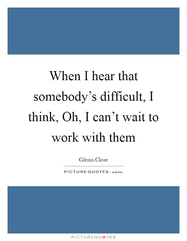 When I hear that somebody's difficult, I think, Oh, I can't wait to work with them Picture Quote #1