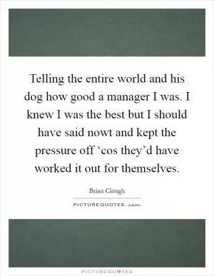 Telling the entire world and his dog how good a manager I was. I knew I was the best but I should have said nowt and kept the pressure off ‘cos they’d have worked it out for themselves Picture Quote #1