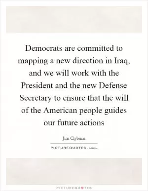 Democrats are committed to mapping a new direction in Iraq, and we will work with the President and the new Defense Secretary to ensure that the will of the American people guides our future actions Picture Quote #1