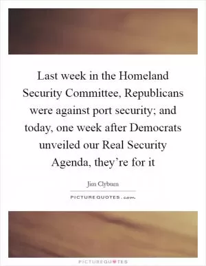 Last week in the Homeland Security Committee, Republicans were against port security; and today, one week after Democrats unveiled our Real Security Agenda, they’re for it Picture Quote #1