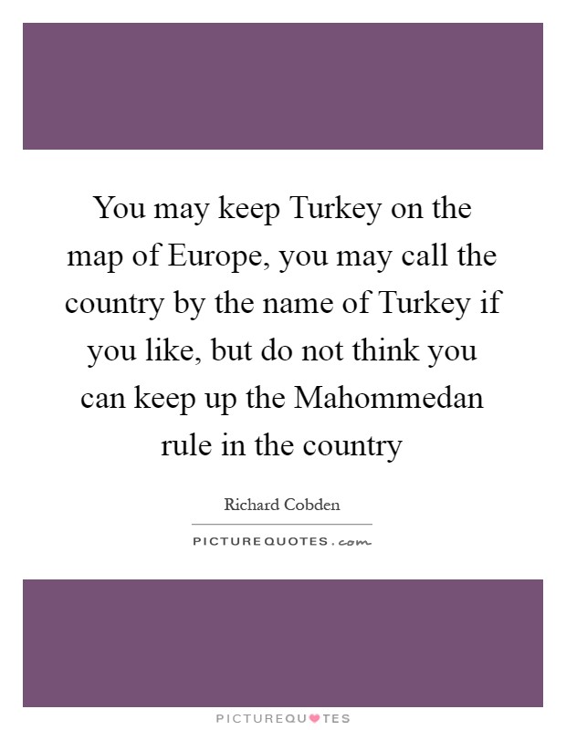 You may keep Turkey on the map of Europe, you may call the country by the name of Turkey if you like, but do not think you can keep up the Mahommedan rule in the country Picture Quote #1