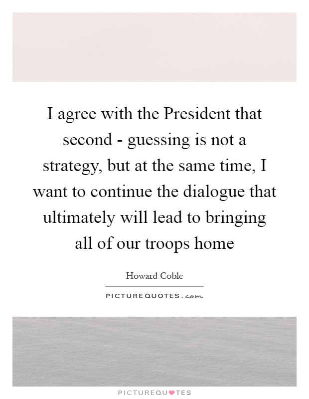 I agree with the President that second - guessing is not a strategy, but at the same time, I want to continue the dialogue that ultimately will lead to bringing all of our troops home Picture Quote #1