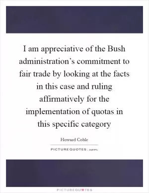 I am appreciative of the Bush administration’s commitment to fair trade by looking at the facts in this case and ruling affirmatively for the implementation of quotas in this specific category Picture Quote #1