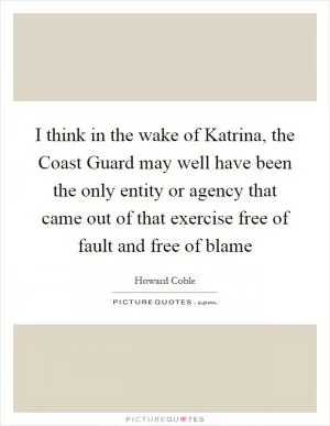 I think in the wake of Katrina, the Coast Guard may well have been the only entity or agency that came out of that exercise free of fault and free of blame Picture Quote #1