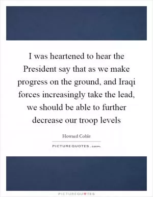 I was heartened to hear the President say that as we make progress on the ground, and Iraqi forces increasingly take the lead, we should be able to further decrease our troop levels Picture Quote #1