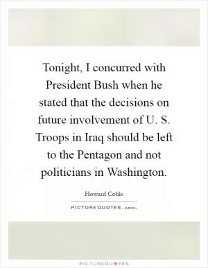 Tonight, I concurred with President Bush when he stated that the decisions on future involvement of U. S. Troops in Iraq should be left to the Pentagon and not politicians in Washington Picture Quote #1