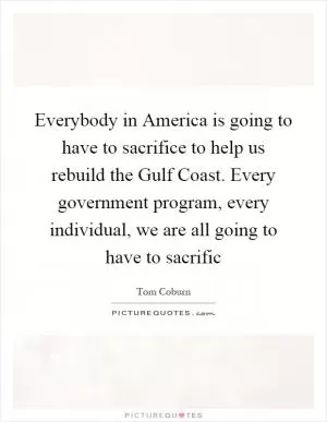 Everybody in America is going to have to sacrifice to help us rebuild the Gulf Coast. Every government program, every individual, we are all going to have to sacrific Picture Quote #1